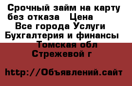 Срочный займ на карту без отказа › Цена ­ 500 - Все города Услуги » Бухгалтерия и финансы   . Томская обл.,Стрежевой г.